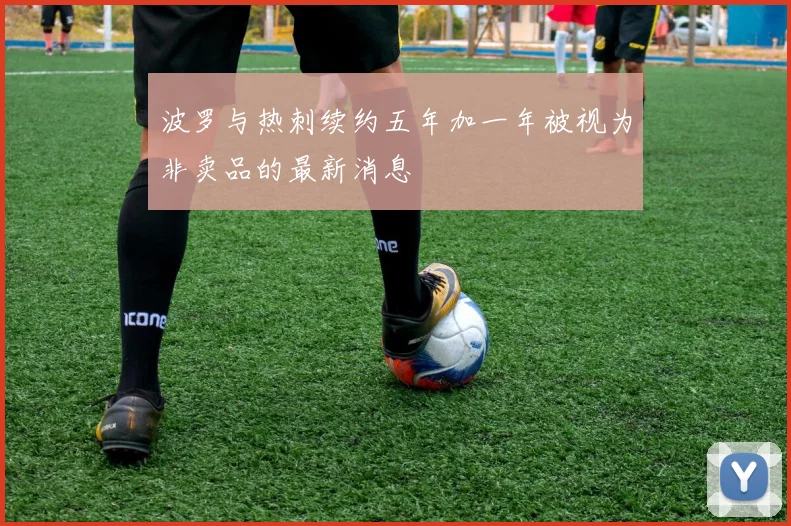 波罗与热刺续约五年加一年被视为非卖品的最新消息