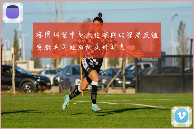 塔图姆重申与杰伦布朗的深厚友谊感激共同经历的美好时光
