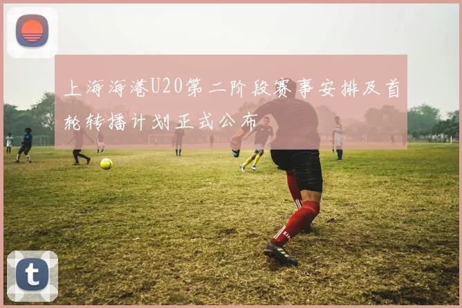 上海海港U20第二阶段赛事安排及首轮转播计划正式公布