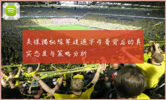 美媒揭秘绿军追逐字母哥背后的真实态度与策略分析