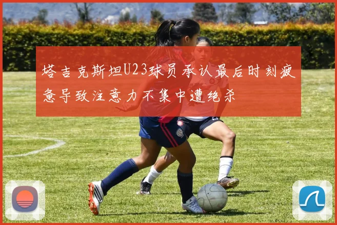 塔吉克斯坦U23球员承认最后时刻疲惫导致注意力不集中遭绝杀