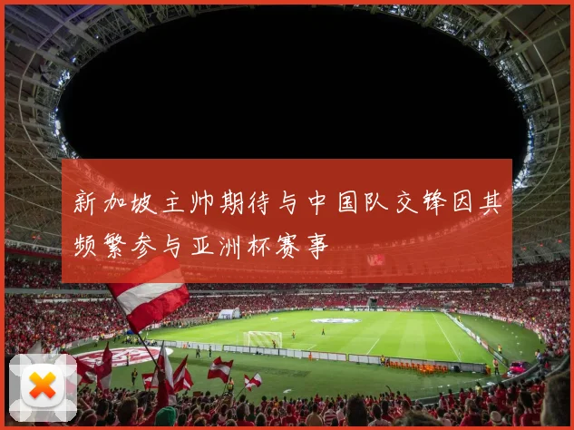新加坡主帅期待与中国队交锋因其频繁参与亚洲杯赛事