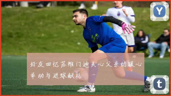 好友回忆苏维门迪关心父亲的暖心举动与进球献礼