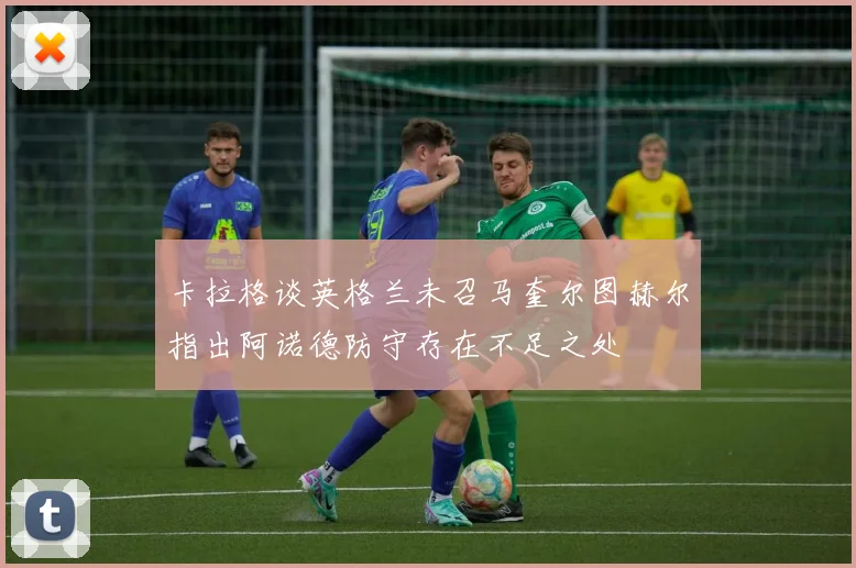 卡拉格谈英格兰未召马奎尔图赫尔指出阿诺德防守存在不足之处