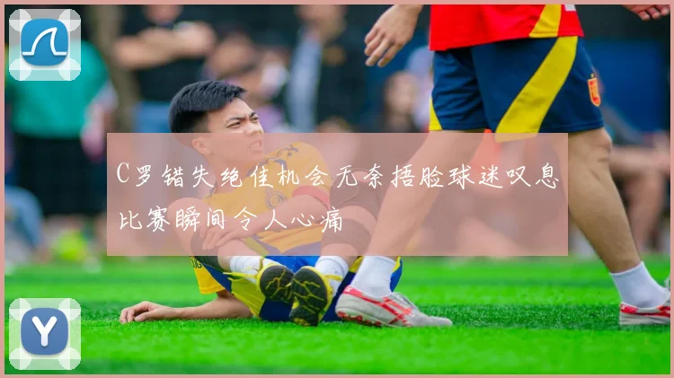 C罗错失绝佳机会无奈捂脸球迷叹息比赛瞬间令人心痛
