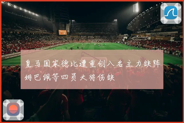 皇马国家德比遭重创八名主力缺阵姆巴佩等四员大将伤缺