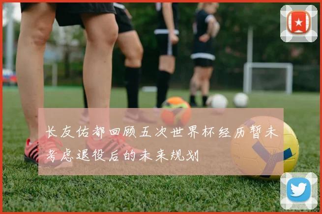 长友佑都回顾五次世界杯经历暂未考虑退役后的未来规划